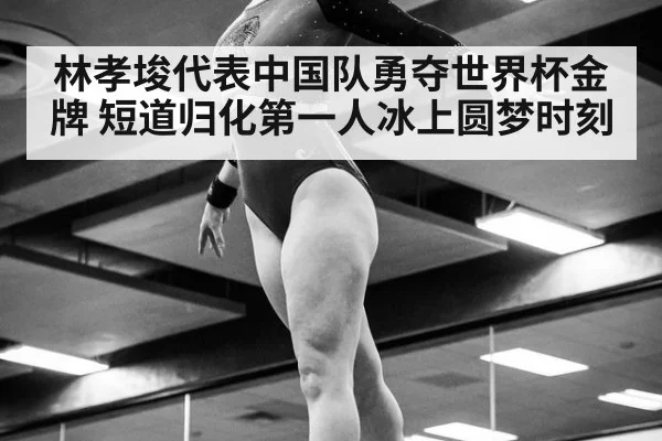 林孝埈代表中国队勇夺世界杯金牌 短道归化第一人冰上圆梦时刻